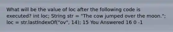 What will be the value of loc after the following code is executed? int loc; String str = "The cow jumped over the moon."; loc = str.lastIndexOf("ov", 14); 15 You Answered 16 0 -1