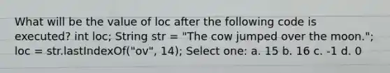 What will be the value of loc after the following code is executed? int loc; String str = "The cow jumped over the moon."; loc = str.lastIndexOf("ov", 14); Select one: a. 15 b. 16 c. -1 d. 0