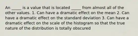 An _____ is a value that is located _____ from almost all of the other values. 1. Can have a dramatic effect on the mean 2. Can have a dramatic effect on the standard deviation 3. Can have a dramatic effect on the scale of the histogram so that the true nature of the distribution is totally obscured