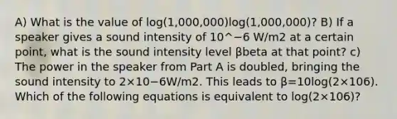 A) What is the value of log(1,000,000)log⁡(1,000,000)? B) If a speaker gives a sound intensity of 10^−6 W/m2 at a certain point, what is the sound intensity level βbeta at that point? c) The power in the speaker from Part A is doubled, bringing the sound intensity to 2×10−6W/m2. This leads to β=10log(2×106). Which of the following equations is equivalent to log(2×106)?