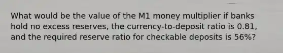 What would be the value of the M1 money multiplier if banks hold no excess​ reserves, the​ currency-to-deposit ratio is 0.81​, and the required reserve ratio for checkable deposits is 56​%?