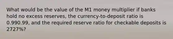 What would be the value of the M1 money multiplier if banks hold no excess​ reserves, the​ currency-to-deposit ratio is 0.990.99​, and the required reserve ratio for checkable deposits is 2727​%?