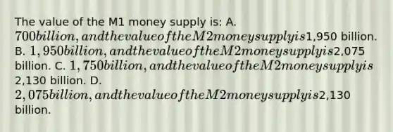 The value of the M1 money supply is: A. 700 billion, and the value of the M2 money supply is1,950 billion. B. 1,950 billion, and the value of the M2 money supply is2,075 billion. C. 1,750 billion, and the value of the M2 money supply is2,130 billion. D. 2,075 billion, and the value of the M2 money supply is2,130 billion.