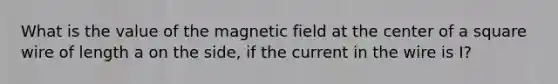 What is the value of the magnetic field at the center of a square wire of length a on the side, if the current in the wire is I?