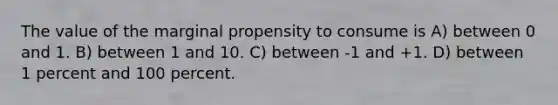 The value of the marginal propensity to consume is A) between 0 and 1. B) between 1 and 10. C) between -1 and +1. D) between 1 percent and 100 percent.