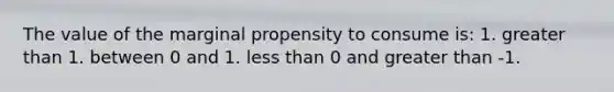 The value of the marginal propensity to consume is: 1. <a href='https://www.questionai.com/knowledge/ktgHnBD4o3-greater-than' class='anchor-knowledge'>greater than</a> 1. between 0 and 1. <a href='https://www.questionai.com/knowledge/k7BtlYpAMX-less-than' class='anchor-knowledge'>less than</a> 0 and greater than -1.