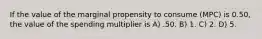 If the value of the marginal propensity to consume (MPC) is 0.50, the value of the spending multiplier is A) .50. B) 1. C) 2. D) 5.