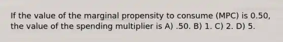 If the value of the marginal propensity to consume (MPC) is 0.50, the value of the spending multiplier is A) .50. B) 1. C) 2. D) 5.