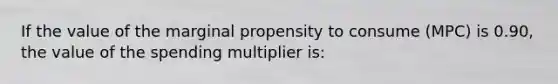 If the value of the marginal propensity to consume (MPC) is 0.90, the value of the spending multiplier is: