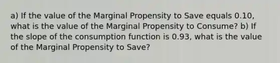 a) If the value of the Marginal Propensity to Save equals 0.10, what is the value of the Marginal Propensity to Consume? b) If the slope of the <a href='https://www.questionai.com/knowledge/kr1R4EiHuP-consumption-function' class='anchor-knowledge'>consumption function</a> is 0.93, what is the value of the Marginal Propensity to Save?