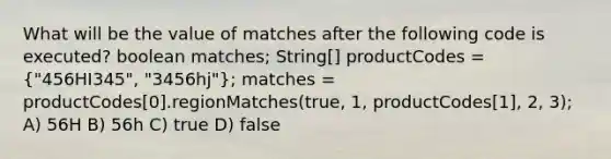 What will be the value of matches after the following code is executed? boolean matches; String[] productCodes = ("456HI345", "3456hj"); matches = productCodes[0].regionMatches(true, 1, productCodes[1], 2, 3); A) 56H B) 56h C) true D) false