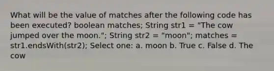 What will be the value of matches after the following code has been executed? boolean matches; String str1 = "The cow jumped over the moon."; String str2 = "moon"; matches = str1.endsWith(str2); Select one: a. moon b. True c. False d. The cow