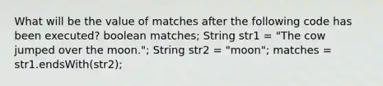 What will be the value of matches after the following code has been executed? boolean matches; String str1 = "The cow jumped over the moon."; String str2 = "moon"; matches = str1.endsWith(str2);