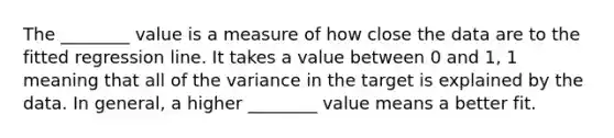 The ________ value is a measure of how close the data are to the fitted regression line. It takes a value between 0 and 1, 1 meaning that all of the variance in the target is explained by the data. In general, a higher ________ value means a better fit.