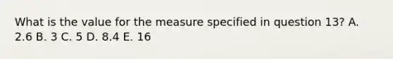 What is the value for the measure specified in question 13? A. 2.6 B. 3 C. 5 D. 8.4 E. 16