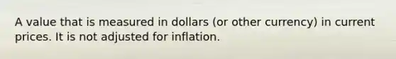 A value that is measured in dollars (or other currency) in current prices. It is not adjusted for inflation.