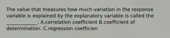 The value that measures how much variation in the response variable is explained by the explanatory variable is called the _____________. A.correlation coefficient B.coefficient of determination. C.regression coefficien