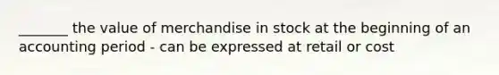 _______ the value of merchandise in stock at the beginning of an accounting period - can be expressed at retail or cost
