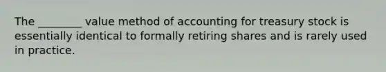 The ________ value method of accounting for treasury stock is essentially identical to formally retiring shares and is rarely used in practice.