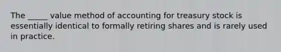 The _____ value method of accounting for treasury stock is essentially identical to formally retiring shares and is rarely used in practice.