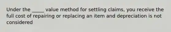 Under the _____ value method for settling claims, you receive the full cost of repairing or replacing an item and depreciation is not considered