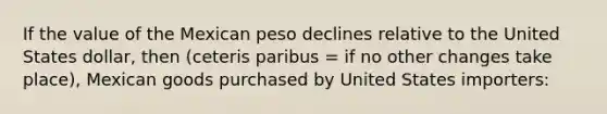 If the value of the Mexican peso declines relative to the United States dollar, then (ceteris paribus = if no other changes take place), Mexican goods purchased by United States importers: