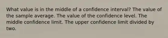 What value is in the middle of a confidence interval? The value of the sample average. The value of the confidence level. The middle confidence limit. The upper confidence limit divided by two.