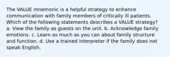 The VALUE mnemonic is a helpful strategy to enhance communication with family members of critically ill patients. Which of the following statements describes a VALUE strategy? a. View the family as guests on the unit. b. Acknowledge family emotions. c. Learn as much as you can about family structure and function. d. Use a trained interpreter if the family does not speak English.