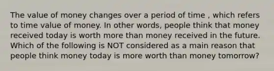 The value of money changes over a period of time , which refers to time value of money. In other words, people think that money received today is worth more than money received in the future. Which of the following is NOT considered as a main reason that people think money today is more worth than money tomorrow?