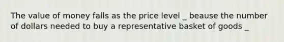 The value of money falls as the price level _ beause the number of dollars needed to buy a representative basket of goods _