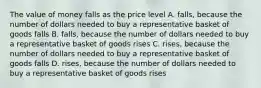 The value of money falls as the price level A. falls, because the number of dollars needed to buy a representative basket of goods falls B. falls, because the number of dollars needed to buy a representative basket of goods rises C. rises, because the number of dollars needed to buy a representative basket of goods falls D. rises, because the number of dollars needed to buy a representative basket of goods rises