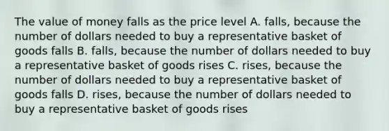 The value of money falls as the price level A. falls, because the number of dollars needed to buy a representative basket of goods falls B. falls, because the number of dollars needed to buy a representative basket of goods rises C. rises, because the number of dollars needed to buy a representative basket of goods falls D. rises, because the number of dollars needed to buy a representative basket of goods rises