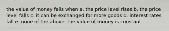 the value of money falls when a. the price level rises b. the price level falls c. it can be exchanged for more goods d. interest rates fall e. none of the above. the value of money is constant