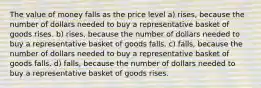 The value of money falls as the price level a) rises, because the number of dollars needed to buy a representative basket of goods rises. b) rises, because the number of dollars needed to buy a representative basket of goods falls. c) falls, because the number of dollars needed to buy a representative basket of goods falls. d) falls, because the number of dollars needed to buy a representative basket of goods rises.