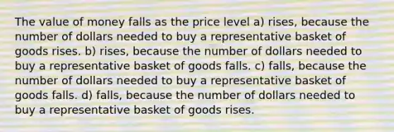 The value of money falls as the price level a) rises, because the number of dollars needed to buy a representative basket of goods rises. b) rises, because the number of dollars needed to buy a representative basket of goods falls. c) falls, because the number of dollars needed to buy a representative basket of goods falls. d) falls, because the number of dollars needed to buy a representative basket of goods rises.