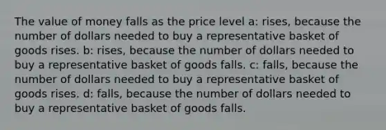 The value of money falls as the price level a: rises, because the number of dollars needed to buy a representative basket of goods rises. b: rises, because the number of dollars needed to buy a representative basket of goods falls. c: falls, because the number of dollars needed to buy a representative basket of goods rises. d: falls, because the number of dollars needed to buy a representative basket of goods falls.