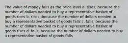 The value of money falls as the price level a. rises, because the number of dollars needed to buy a representative basket of goods rises b. rises, because the number of dollars needed to buy a representative basket of goods falls c. falls, because the number of dollars needed to buy a representative basket of goods rises d. falls, because the number of dollars needed to buy a representative basket of goods falls