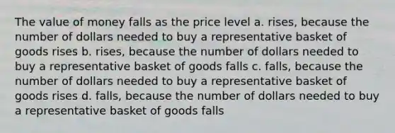 The value of money falls as the price level a. rises, because the number of dollars needed to buy a representative basket of goods rises b. rises, because the number of dollars needed to buy a representative basket of goods falls c. falls, because the number of dollars needed to buy a representative basket of goods rises d. falls, because the number of dollars needed to buy a representative basket of goods falls