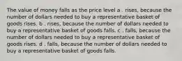 The value of money falls as the price level a . rises, because the number of dollars needed to buy a representative basket of goods rises. b . rises, because the number of dollars needed to buy a representative basket of goods falls. c . falls, because the number of dollars needed to buy a representative basket of goods rises. d . falls, because the number of dollars needed to buy a representative basket of goods falls.