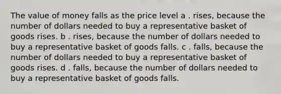 The value of money falls as the price level a . rises, because the number of dollars needed to buy a representative basket of goods rises. b . rises, because the number of dollars needed to buy a representative basket of goods falls. c . falls, because the number of dollars needed to buy a representative basket of goods rises. d . falls, because the number of dollars needed to buy a representative basket of goods falls.