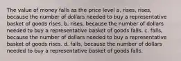 The value of money falls as the price level a. rises, rises, because the number of dollars needed to buy a representative basket of goods rises. b. rises, because the number of dollars needed to buy a representative basket of goods falls. c. falls, because the number of dollars needed to buy a representative basket of goods rises. d. falls, because the number of dollars needed to buy a representative basket of goods falls.