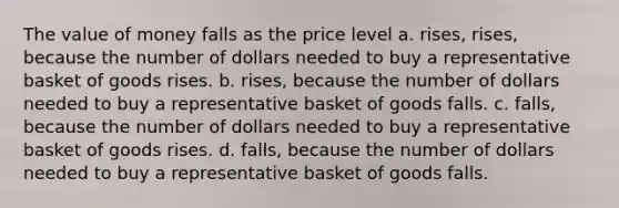 The value of money falls as the price level a. rises, rises, because the number of dollars needed to buy a representative basket of goods rises. b. rises, because the number of dollars needed to buy a representative basket of goods falls. c. falls, because the number of dollars needed to buy a representative basket of goods rises. d. falls, because the number of dollars needed to buy a representative basket of goods falls.