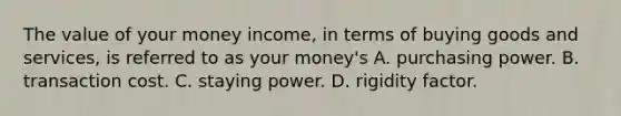 The value of your money​ income, in terms of buying goods and​ services, is referred to as your​ money's A. purchasing power. B. transaction cost. C. staying power. D. rigidity factor.