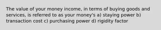 The value of your money income, in terms of buying goods and services, is referred to as your money's a) staying power b) transaction cost c) purchasing power d) rigidity factor