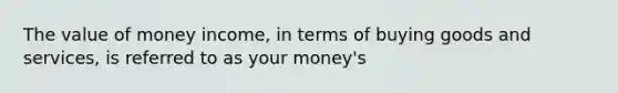 The value of money income, in terms of buying goods and services, is referred to as your money's