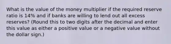 What is the value of the money multiplier if the required reserve ratio is 14% and if banks are willing to lend out all excess reserves? (Round this to two digits after the decimal and enter this value as either a positive value or a negative value without the dollar sign.)