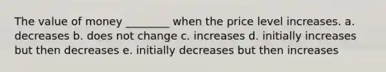 The value of money ________ when the price level increases. a. decreases b. does not change c. increases d. initially increases but then decreases e. initially decreases but then increases