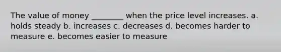 The value of money ________ when the price level increases. a. holds steady b. increases c. decreases d. becomes harder to measure e. becomes easier to measure