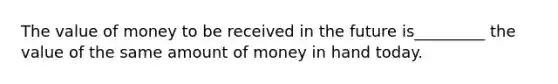 The value of money to be received in the future is_________ the value of the same amount of money in hand today.