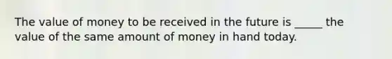 The value of money to be received in the future is _____ the value of the same amount of money in hand today.